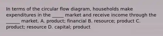 In terms of the circular flow diagram, households make expenditures in the _____ market and receive income through the ______ market. A. product; financial B. resource; product C. product; resource D. capital; product