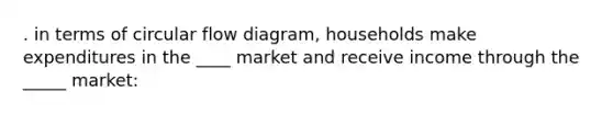 . in terms of circular flow diagram, households make expenditures in the ____ market and receive income through the _____ market: