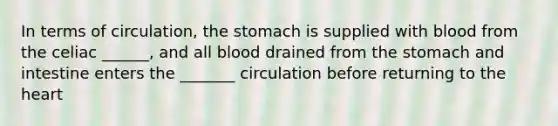 In terms of circulation, the stomach is supplied with blood from the celiac ______, and all blood drained from the stomach and intestine enters the _______ circulation before returning to the heart