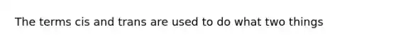 The terms cis and trans are used to do what two things