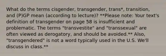 What do the terms cisgender, transgender, trans*, transition, and (P)GP mean (according to lecture)? **Please note: Your text's definition of transgender on page 58 is insufficient and problematic. The terms "transvestite" and "transsexual" are often viewed as derogatory, and should be avoided.** Also, "transgendered" is not a word typically used in the U.S. We'll discuss in class.**