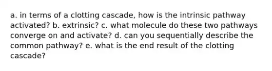 a. in terms of a clotting cascade, how is the intrinsic pathway activated? b. extrinsic? c. what molecule do these two pathways converge on and activate? d. can you sequentially describe the common pathway? e. what is the end result of the clotting cascade?