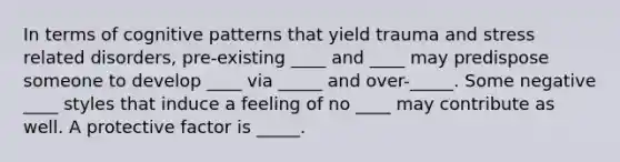 In terms of cognitive patterns that yield trauma and stress related disorders, pre-existing ____ and ____ may predispose someone to develop ____ via _____ and over-_____. Some negative ____ styles that induce a feeling of no ____ may contribute as well. A protective factor is _____.