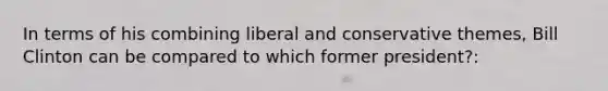 In terms of his combining liberal and conservative themes, Bill Clinton can be compared to which former president?: