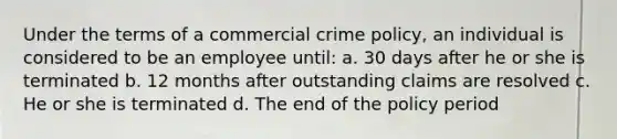 Under the terms of a commercial crime policy, an individual is considered to be an employee until: a. 30 days after he or she is terminated b. 12 months after outstanding claims are resolved c. He or she is terminated d. The end of the policy period