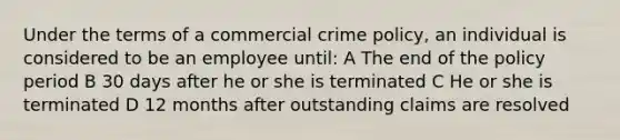 Under the terms of a commercial crime policy, an individual is considered to be an employee until: A The end of the policy period B 30 days after he or she is terminated C He or she is terminated D 12 months after outstanding claims are resolved