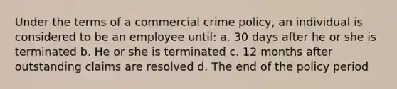 Under the terms of a commercial crime policy, an individual is considered to be an employee until: a. 30 days after he or she is terminated b. He or she is terminated c. 12 months after outstanding claims are resolved d. The end of the policy period