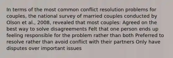 In terms of the most common conflict resolution problems for couples, the national survey of married couples conducted by Olson et al., 2008, revealed that most couples: Agreed on the best way to solve disagreements Felt that one person ends up feeling responsible for the problem rather than both Preferred to resolve rather than avoid conflict with their partners Only have disputes over important issues