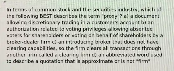 In terms of common stock and the securities industry, which of the following BEST describes the term "proxy"? a) a document allowing discretionary trading in a customer's account b) an authorization related to voting privileges allowing absentee voters for shareholders or voting on behalf of shareholders by a broker-dealer firm c) an introducing broker that does not have clearing capabilities, so the firm clears all transactions through another firm called a clearing firm d) an abbreviated word used to describe a quotation that is approximate or is not "firm"