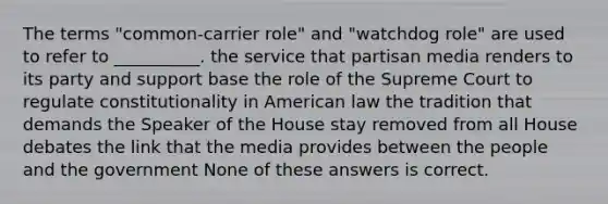 The terms "common-carrier role" and "watchdog role" are used to refer to __________. the service that partisan media renders to its party and support base the role of the Supreme Court to regulate constitutionality in American law the tradition that demands the Speaker of the House stay removed from all House debates the link that the media provides between the people and the government None of these answers is correct.