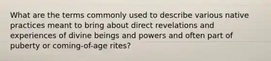 What are the terms commonly used to describe various native practices meant to bring about direct revelations and experiences of divine beings and powers and often part of puberty or coming-of-age rites?