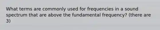 What terms are commonly used for frequencies in a sound spectrum that are above the fundamental frequency? (there are 3)