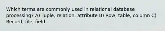 Which terms are commonly used in relational database processing? A) Tuple, relation, attribute B) Row, table, column C) Record, file, field