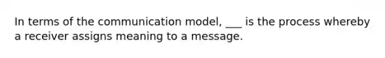 In terms of the communication model, ___ is the process whereby a receiver assigns meaning to a message.