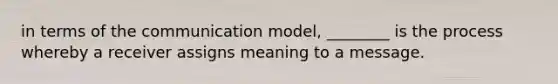 in terms of the communication model, ________ is the process whereby a receiver assigns meaning to a message.