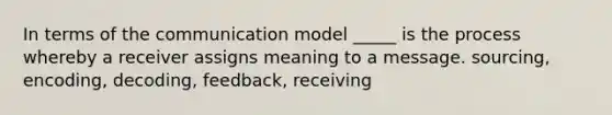 In terms of the communication model _____ is the process whereby a receiver assigns meaning to a message. sourcing, encoding, decoding, feedback, receiving