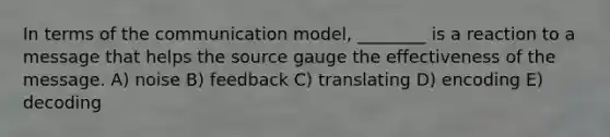 In terms of the communication model, ________ is a reaction to a message that helps the source gauge the effectiveness of the message. A) noise B) feedback C) translating D) encoding E) decoding