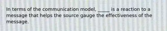 In terms of the communication model, _____ is a reaction to a message that helps the source gauge the effectiveness of the message.