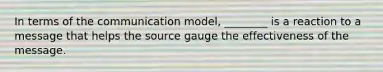 In terms of the communication model, ________ is a reaction to a message that helps the source gauge the effectiveness of the message.