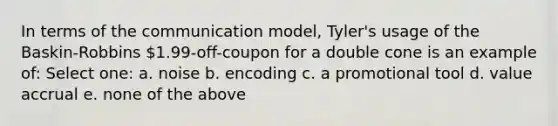 In terms of the communication model, Tyler's usage of the Baskin-Robbins 1.99-off-coupon for a double cone is an example of: Select one: a. noise b. encoding c. a promotional tool d. value accrual e. none of the above