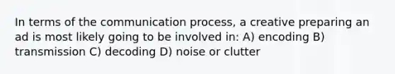 In terms of the communication process, a creative preparing an ad is most likely going to be involved in: A) encoding B) transmission C) decoding D) noise or clutter