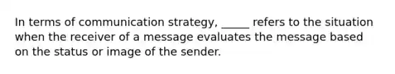 In terms of communication strategy, _____ refers to the situation when the receiver of a message evaluates the message based on the status or image of the sender.