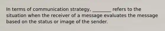 In terms of communication strategy, ________ refers to the situation when the receiver of a message evaluates the message based on the status or image of the sender.