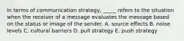 In terms of communication strategy, _____ refers to the situation when the receiver of a message evaluates the message based on the status or image of the sender. A. source effects B. noise levels C. cultural barriers D. pull strategy E. push strategy