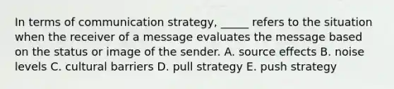 In terms of communication strategy, _____ refers to the situation when the receiver of a message evaluates the message based on the status or image of the sender. A. source effects B. noise levels C. cultural barriers D. pull strategy E. push strategy