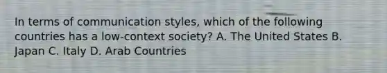 In terms of communication styles, which of the following countries has a low-context society? A. The United States B. Japan C. Italy D. Arab Countries