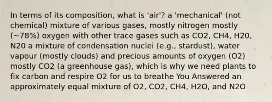 In terms of its composition, what is 'air'? a 'mechanical' (not chemical) mixture of various gases, mostly nitrogen mostly (~78%) oxygen with other trace gases such as CO2, CH4, H20, N20 a mixture of condensation nuclei (e.g., stardust), water vapour (mostly clouds) and precious amounts of oxygen (O2) mostly CO2 (a greenhouse gas), which is why we need plants to fix carbon and respire O2 for us to breathe You Answered an approximately equal mixture of O2, CO2, CH4, H2O, and N2O