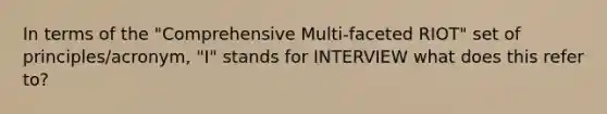 In terms of the "Comprehensive Multi-faceted RIOT" set of principles/acronym, "I" stands for INTERVIEW what does this refer to?