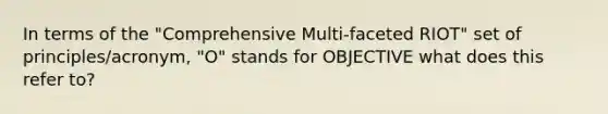 In terms of the "Comprehensive Multi-faceted RIOT" set of principles/acronym, "O" stands for OBJECTIVE what does this refer to?