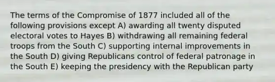 The terms of the Compromise of 1877 included all of the following provisions except A) awarding all twenty disputed electoral votes to Hayes B) withdrawing all remaining federal troops from the South C) supporting internal improvements in the South D) giving Republicans control of federal patronage in the South E) keeping the presidency with the <a href='https://www.questionai.com/knowledge/kfaWSjD2tO-republican-party' class='anchor-knowledge'>republican party</a>