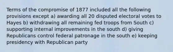 Terms of the compromise of 1877 included all the following provisions except a) awarding all 20 disputed electoral votes to Hayes b) withdrawing all remaining fed troops from South c) supporting internal improvements in the south d) giving Republicans control federal patronage in the south e) keeping presidency with Republican party