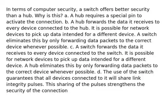 In terms of computer security, a switch offers better security than a hub. Why is this? a. A hub requires a special pin to activate the connection. b. A hub forwards the data it receives to every device connected to the hub. It is possible for network devices to pick up data intended for a different device. A switch eliminates this by only forwarding data packets to the correct device whenever possible. c. A switch forwards the data it receives to every device connected to the switch. It is possible for network devices to pick up data intended for a different device. A hub eliminates this by only forwarding data packets to the correct device whenever possible. d. The use of the switch guarantees that all devices connected to it will share link integrity pulses. This sharing of the pulses strengthens the security of the connection