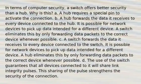 In terms of computer security, a switch offers better security than a hub. Why is this? a. A hub requires a special pin to activate the connection. b. A hub forwards the data it receives to every device connected to the hub. It is possible for network devices to pick up data intended for a different device. A switch eliminates this by only forwarding data packets to the correct device whenever possible. c. A switch forwards the data it receives to every device connected to the switch. It is possible for network devices to pick up data intended for a different device. A hub eliminates this by only forwarding data packets to the correct device whenever possible. d. The use of the switch guarantees that all devices connected to it will share link integrity pulses. This sharing of the pulse strengthens the security of the connection.