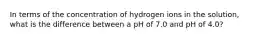 In terms of the concentration of hydrogen ions in the solution, what is the difference between a pH of 7.0 and pH of 4.0?