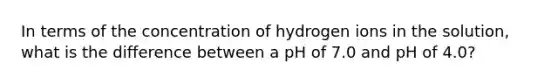 In terms of the concentration of hydrogen ions in the solution, what is the difference between a pH of 7.0 and pH of 4.0?