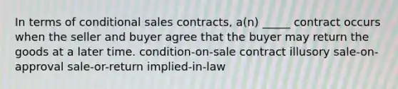 In terms of conditional sales contracts, a(n) _____ contract occurs when the seller and buyer agree that the buyer may return the goods at a later time. condition-on-sale contract illusory sale-on-approval sale-or-return implied-in-law