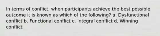 In terms of conflict, when participants achieve the best possible outcome it is known as which of the following? a. Dysfunctional conflict b. Functional conflict c. Integral conflict d. Winning conflict