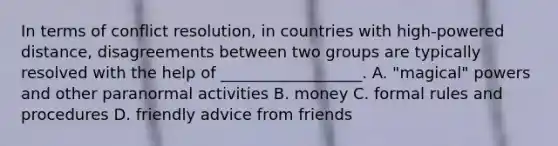 In terms of conflict resolution, in countries with high-powered distance, disagreements between two groups are typically resolved with the help of __________________. A. "magical" powers and other paranormal activities B. money C. formal rules and procedures D. friendly advice from friends