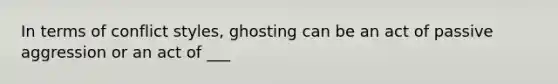 In terms of conflict styles, ghosting can be an act of passive aggression or an act of ___