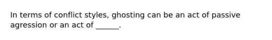 In terms of conflict styles, ghosting can be an act of passive agression or an act of ______.