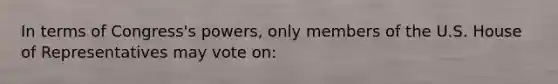 In terms of Congress's powers, only members of the U.S. House of Representatives may vote on: