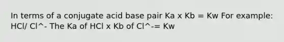 In terms of a conjugate acid base pair Ka x Kb = Kw For example: HCl/ Cl^- The Ka of HCl x Kb of Cl^-= Kw