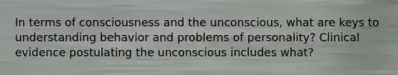 In terms of consciousness and the unconscious, what are keys to understanding behavior and problems of personality? Clinical evidence postulating the unconscious includes what?