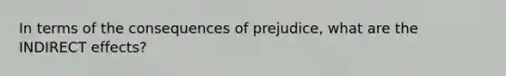 In terms of the consequences of prejudice, what are the INDIRECT effects?