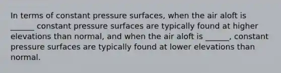 In terms of constant pressure surfaces, when the air aloft is ______ constant pressure surfaces are typically found at higher elevations than normal, and when the air aloft is ______, constant pressure surfaces are typically found at lower elevations than normal.