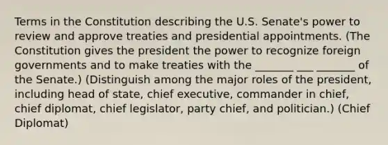 Terms in the Constitution describing the U.S. Senate's power to review and approve treaties and presidential appointments. (The Constitution gives the president the power to recognize foreign governments and to make treaties with the _______ ___ _______ of the Senate.) (Distinguish among the major roles of the president, including head of state, chief executive, commander in chief, chief diplomat, chief legislator, party chief, and politician.) (Chief Diplomat)